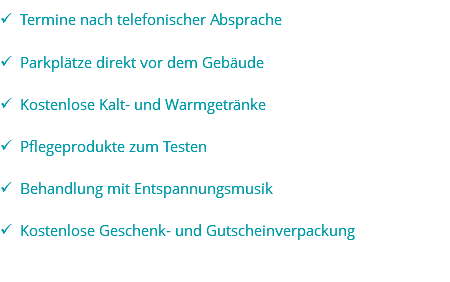 ü Termine nach telefonischer Absprache ü Parkplätze direkt vor dem Gebäude ü Kostenlose Kalt- und Warmgetränke ü Pflegeprodukte zum Testen ü Behandlung mit Entspannungsmusik ü Kostenlose Geschenk- und Gutscheinverpackung 