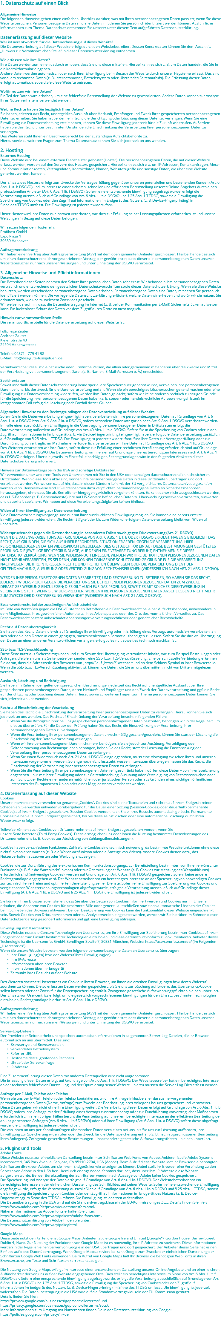1. Datenschutz auf einen Blick Allgemeine Hinweise Die folgenden Hinweise geben einen einfachen Überblick darüber, was mit Ihren personenbezogenen Daten passiert, wenn Sie diese Website besuchen. Personenbezogene Daten sind alle Daten, mit denen Sie persönlich identifiziert werden können. Ausführliche Informationen zum Thema Datenschutz entnehmen Sie unserer unter diesem Text aufgeführten Datenschutzerklärung. Datenerfassung auf dieser Website Wer ist verantwortlich für die Datenerfassung auf dieser Website? Die Datenverarbeitung auf dieser Website erfolgt durch den Websitebetreiber. Dessen Kontaktdaten können Sie dem Abschnitt „Hinweis zur Verantwortlichen Stelle“ in dieser Datenschutzerklärung entnehmen. Wie erfassen wir Ihre Daten? Ihre Daten werden zum einen dadurch erhoben, dass Sie uns diese mitteilen. Hierbei kann es sich z. B. um Daten handeln, die Sie in ein Kontaktformular eingeben. Andere Daten werden automatisch oder nach Ihrer Einwilligung beim Besuch der Website durch unsere IT-Systeme erfasst. Das sind vor allem technische Daten (z. B. Internetbrowser, Betriebssystem oder Uhrzeit des Seitenaufrufs). Die Erfassung dieser Daten erfolgt automatisch, sobald Sie diese Website betreten. Wofür nutzen wir Ihre Daten? Ein Teil der Daten wird erhoben, um eine fehlerfreie Bereitstellung der Website zu gewährleisten. Andere Daten können zur Analyse Ihres Nutzerverhaltens verwendet werden. Welche Rechte haben Sie bezüglich Ihrer Daten? Sie haben jederzeit das Recht, unentgeltlich Auskunft über Herkunft, Empfänger und Zweck Ihrer gespeicherten personenbezogenen Daten zu erhalten. Sie haben außerdem ein Recht, die Berichtigung oder Löschung dieser Daten zu verlangen. Wenn Sie eine Einwilligung zur Datenverarbeitung erteilt haben, können Sie diese Einwilligung jederzeit für die Zukunft widerrufen. Außerdem haben Sie das Recht, unter bestimmten Umständen die Einschränkung der Verarbeitung Ihrer personenbezogenen Daten zu verlangen. Des Weiteren steht Ihnen ein Beschwerderecht bei der zuständigen Aufsichtsbehörde zu. Hierzu sowie zu weiteren Fragen zum Thema Datenschutz können Sie sich jederzeit an uns wenden. 2. Hosting Externes Hosting Diese Website wird bei einem externen Dienstleister gehostet (Hoster). Die personenbezogenen Daten, die auf dieser Website erfasst werden, werden auf den Servern des Hosters gespeichert. Hierbei kann es sich v. a. um IP-Adressen, Kontaktanfragen, Meta- und Kommunikationsdaten, Vertragsdaten, Kontaktdaten, Namen, Websitezugriffe und sonstige Daten, die über eine Website generiert werden, handeln. Der Einsatz des Hosters erfolgt zum Zwecke der Vertragserfüllung gegenüber unseren potenziellen und bestehenden Kunden (Art. 6 Abs. 1 lit. b DSGVO) und im Interesse einer sicheren, schnellen und effizienten Bereitstellung unseres Online-Angebots durch einen professionellen Anbieter (Art. 6 Abs. 1 lit. f DSGVO). Sofern eine entsprechende Einwilligung abgefragt wurde, erfolgt die Verarbeitung ausschließlich auf Grundlage von Art. 6 Abs. 1 lit. a DSGVO und § 25 Abs. 1 TTDSG, soweit die Einwilligung die Speicherung von Cookies oder den Zugriff auf Informationen im Endgerät des Nutzers (z. B. Device-Fingerprinting) im Sinne des TTDSG umfasst. Die Einwilligung ist jederzeit widerrufbar. Unser Hoster wird Ihre Daten nur insoweit verarbeiten, wie dies zur Erfüllung seiner Leistungspflichten erforderlich ist und unsere Weisungen in Bezug auf diese Daten befolgen. Wir setzen folgenden Hoster ein: Profihost GmbH Expo Plaza 1 30539 Hannover Auftragsverarbeitung Wir haben einen Vertrag über Auftragsverarbeitung (AVV) mit dem oben genannten Anbieter geschlossen. Hierbei handelt es sich um einen datenschutzrechtlich vorgeschriebenen Vertrag, der gewährleistet, dass dieser die personenbezogenen Daten unserer Websitebesucher nur nach unseren Weisungen und unter Einhaltung der DSGVO verarbeitet. 3. Allgemeine Hinweise und Pflichtinformationen Datenschutz Die Betreiber dieser Seiten nehmen den Schutz Ihrer persönlichen Daten sehr ernst. Wir behandeln Ihre personenbezogenen Daten vertraulich und entsprechend den gesetzlichen Datenschutzvorschriften sowie dieser Datenschutzerklärung. Wenn Sie diese Website benutzen, werden verschiedene personenbezogene Daten erhoben. Personenbezogene Daten sind Daten, mit denen Sie persönlich identifiziert werden können. Die vorliegende Datenschutzerklärung erläutert, welche Daten wir erheben und wofür wir sie nutzen. Sie erläutert auch, wie und zu welchem Zweck das geschieht. Wir weisen darauf hin, dass die Datenübertragung im Internet (z. B. bei der Kommunikation per E-Mail) Sicherheitslücken aufweisen kann. Ein lückenloser Schutz der Daten vor dem Zugriff durch Dritte ist nicht möglich. Hinweis zur verantwortlichen Stelle Die verantwortliche Stelle für die Datenverarbeitung auf dieser Website ist: Fußpflege Zauter Andreas Zauter Kieler Straße 43 24594 Hohenwestedt Telefon: 04871 - 779 41 98 E-Mail: info@das-gute-fussgefuehl.de Verantwortliche Stelle ist die natürliche oder juristische Person, die allein oder gemeinsam mit anderen über die Zwecke und Mittel der Verarbeitung von personenbezogenen Daten (z. B. Namen, E-Mail-Adressen o. Ä.) entscheidet. Speicherdauer Soweit innerhalb dieser Datenschutzerklärung keine speziellere Speicherdauer genannt wurde, verbleiben Ihre personenbezogenen Daten bei uns, bis der Zweck für die Datenverarbeitung entfällt. Wenn Sie ein berechtigtes Löschersuchen geltend machen oder eine Einwilligung zur Datenverarbeitung widerrufen, werden Ihre Daten gelöscht, sofern wir keine anderen rechtlich zulässigen Gründe für die Speicherung Ihrer personenbezogenen Daten haben (z. B. steuer- oder handelsrechtliche Aufbewahrungsfristen); im letztgenannten Fall erfolg die Löschung nach Fortfall dieser Gründe. Allgemeine Hinweise zu den Rechtsgrundlagen der Datenverarbeitung auf dieser Website Sofern Sie in die Datenverarbeitung eingewilligt haben, verarbeiten wir Ihre personenbezogenen Daten auf Grundlage von Art. 6 Abs. 1 lit. a DSGVO bzw. Art. 9 Abs. 2 lit. a DSGVO, sofern besondere Datenkategorien nach Art. 9 Abs. 1 DSGVO verarbeitet werden. Im Falle einer ausdrücklichen Einwilligung in die Übertragung personenbezogener Daten in Drittstaaten erfolgt die Datenverarbeitung außerdem auf Grundlage von Art. 49 Abs. 1 lit. a DSGVO. Sofern Sie in die Speicherung von Cookies oder in den Zugriff auf Informationen in Ihr Endgerät (z. B. via Device-Fingerprinting) eingewilligt haben, erfolgt die Datenverarbeitung zusätzlich auf Grundlage von § 25 Abs. 1 TTDSG. Die Einwilligung ist jederzeit widerrufbar. Sind Ihre Daten zur Vertragserfüllung oder zur Durchführung vorvertraglicher Maßnahmen erforderlich, verarbeiten wir Ihre Daten auf Grundlage des Art. 6 Abs. 1 lit. b DSGVO. Des Weiteren verarbeiten wir Ihre Daten, sofern diese zur Erfüllung einer rechtlichen Verpflichtung erforderlich sind auf Grundlage von Art. 6 Abs. 1 lit. c DSGVO. Die Datenverarbeitung kann ferner auf Grundlage unseres berechtigten Interesses nach Art. 6 Abs. 1 lit. f DSGVO erfolgen. Über die jeweils im Einzelfall einschlägigen Rechtsgrundlagen wird in den folgenden Absätzen dieser Datenschutzerklärung informiert. Hinweis zur Datenweitergabe in die USA und sonstige Drittstaaten Wir verwenden unter anderem Tools von Unternehmen mit Sitz in den USA oder sonstigen datenschutzrechtlich nicht sicheren Drittstaaten. Wenn diese Tools aktiv sind, können Ihre personenbezogene Daten in diese Drittstaaten übertragen und dort verarbeitet werden. Wir weisen darauf hin, dass in diesen Ländern kein mit der EU vergleichbares Datenschutzniveau garantiert werden kann. Beispielsweise sind US-Unternehmen dazu verpflichtet, personenbezogene Daten an Sicherheitsbehörden herauszugeben, ohne dass Sie als Betroffener hiergegen gerichtlich vorgehen könnten. Es kann daher nicht ausgeschlossen werden, dass US-Behörden (z. B. Geheimdienste) Ihre auf US-Servern befindlichen Daten zu Überwachungszwecken verarbeiten, auswerten und dauerhaft speichern. Wir haben auf diese Verarbeitungstätigkeiten keinen Einfluss. Widerruf Ihrer Einwilligung zur Datenverarbeitung Viele Datenverarbeitungsvorgänge sind nur mit Ihrer ausdrücklichen Einwilligung möglich. Sie können eine bereits erteilte Einwilligung jederzeit widerrufen. Die Rechtmäßigkeit der bis zum Widerruf erfolgten Datenverarbeitung bleibt vom Widerruf unberührt. Widerspruchsrecht gegen die Datenerhebung in besonderen Fällen sowie gegen Direktwerbung (Art. 21 DSGVO) WENN DIE DATENVERARBEITUNG AUF GRUNDLAGE VON ART. 6 ABS. 1 LIT. E ODER F DSGVO ERFOLGT, HABEN SIE JEDERZEIT DAS RECHT, AUS GRÜNDEN, DIE SICH AUS IHRER BESONDEREN SITUATION ERGEBEN, GEGEN DIE VERARBEITUNG IHRER PERSONENBEZOGENEN DATEN WIDERSPRUCH EINZULEGEN; DIES GILT AUCH FÜR EIN AUF DIESE BESTIMMUNGEN GESTÜTZTES PROFILING. DIE JEWEILIGE RECHTSGRUNDLAGE, AUF DENEN EINE VERARBEITUNG BERUHT, ENTNEHMEN SIE DIESER DATENSCHUTZERKLÄRUNG. WENN SIE WIDERSPRUCH EINLEGEN, WERDEN WIR IHRE BETROFFENEN PERSONENBEZOGENEN DATEN NICHT MEHR VERARBEITEN, ES SEI DENN, WIR KÖNNEN ZWINGENDE SCHUTZWÜRDIGE GRÜNDE FÜR DIE VERARBEITUNG NACHWEISEN, DIE IHRE INTERESSEN, RECHTE UND FREIHEITEN ÜBERWIEGEN ODER DIE VERARBEITUNG DIENT DER GELTENDMACHUNG, AUSÜBUNG ODER VERTEIDIGUNG VON RECHTSANSPRÜCHEN (WIDERSPRUCH NACH ART. 21 ABS. 1 DSGVO). WERDEN IHRE PERSONENBEZOGENEN DATEN VERARBEITET, UM DIREKTWERBUNG ZU BETREIBEN, SO HABEN SIE DAS RECHT, JEDERZEIT WIDERSPRUCH GEGEN DIE VERARBEITUNG SIE BETREFFENDER PERSONENBEZOGENER DATEN ZUM ZWECKE DERARTIGER WERBUNG EINZULEGEN; DIES GILT AUCH FÜR DAS PROFILING, SOWEIT ES MIT SOLCHER DIREKTWERBUNG IN VERBINDUNG STEHT. WENN SIE WIDERSPRECHEN, WERDEN IHRE PERSONENBEZOGENEN DATEN ANSCHLIESSEND NICHT MEHR ZUM ZWECKE DER DIREKTWERBUNG VERWENDET (WIDERSPRUCH NACH ART. 21 ABS. 2 DSGVO). Beschwerderecht bei der zuständigen Aufsichtsbehörde Im Falle von Verstößen gegen die DSGVO steht den Betroffenen ein Beschwerderecht bei einer Aufsichtsbehörde, insbesondere in dem Mitgliedstaat ihres gewöhnlichen Aufenthalts, ihres Arbeitsplatzes oder des Orts des mutmaßlichen Verstoßes zu. Das Beschwerderecht besteht unbeschadet anderweitiger verwaltungsrechtlicher oder gerichtlicher Rechtsbehelfe. Recht auf Datenübertragbarkeit Sie haben das Recht, Daten, die wir auf Grundlage Ihrer Einwilligung oder in Erfüllung eines Vertrags automatisiert verarbeiten, an sich oder an einen Dritten in einem gängigen, maschinenlesbaren Format aushändigen zu lassen. Sofern Sie die direkte Übertragung der Daten an einen anderen Verantwortlichen verlangen, erfolgt dies nur, soweit es technisch machbar ist. SSL- bzw. TLS-Verschlüsselung Diese Seite nutzt aus Sicherheitsgründen und zum Schutz der Übertragung vertraulicher Inhalte, wie zum Beispiel Bestellungen oder Anfragen, die Sie an uns als Seitenbetreiber senden, eine SSL- bzw. TLS-Verschlüsselung. Eine verschlüsselte Verbindung erkennen Sie daran, dass die Adresszeile des Browsers von „http://“ auf „https://“ wechselt und an dem Schloss-Symbol in Ihrer Browserzeile. Wenn die SSL- bzw. TLS-Verschlüsselung aktiviert ist, können die Daten, die Sie an uns übermitteln, nicht von Dritten mitgelesen werden. Auskunft, Löschung und Berichtigung Sie haben im Rahmen der geltenden gesetzlichen Bestimmungen jederzeit das Recht auf unentgeltliche Auskunft über Ihre gespeicherten personenbezogenen Daten, deren Herkunft und Empfänger und den Zweck der Datenverarbeitung und ggf. ein Recht auf Berichtigung oder Löschung dieser Daten. Hierzu sowie zu weiteren Fragen zum Thema personenbezogene Daten können Sie sich jederzeit an uns wenden. Recht auf Einschränkung der Verarbeitung Sie haben das Recht, die Einschränkung der Verarbeitung Ihrer personenbezogenen Daten zu verlangen. Hierzu können Sie sich jederzeit an uns wenden. Das Recht auf Einschränkung der Verarbeitung besteht in folgenden Fällen: Wenn Sie die Richtigkeit Ihrer bei uns gespeicherten personenbezogenen Daten bestreiten, benötigen wir in der Regel Zeit, um dies zu überprüfen. Für die Dauer der Prüfung haben Sie das Recht, die Einschränkung der Verarbeitung Ihrer personenbezogenen Daten zu verlangen. Wenn die Verarbeitung Ihrer personenbezogenen Daten unrechtmäßig geschah/geschieht, können Sie statt der Löschung die Einschränkung der Datenverarbeitung verlangen. Wenn wir Ihre personenbezogenen Daten nicht mehr benötigen, Sie sie jedoch zur Ausübung, Verteidigung oder Geltendmachung von Rechtsansprüchen benötigen, haben Sie das Recht, statt der Löschung die Einschränkung der Verarbeitung Ihrer personenbezogenen Daten zu verlangen. Wenn Sie einen Widerspruch nach Art. 21 Abs. 1 DSGVO eingelegt haben, muss eine Abwägung zwischen Ihren und unseren Interessen vorgenommen werden. Solange noch nicht feststeht, wessen Interessen überwiegen, haben Sie das Recht, die Einschränkung der Verarbeitung Ihrer personenbezogenen Daten zu verlangen. Wenn Sie die Verarbeitung Ihrer personenbezogenen Daten eingeschränkt haben, dürfen diese Daten – von ihrer Speicherung abgesehen – nur mit Ihrer Einwilligung oder zur Geltendmachung, Ausübung oder Verteidigung von Rechtsansprüchen oder zum Schutz der Rechte einer anderen natürlichen oder juristischen Person oder aus Gründen eines wichtigen öffentlichen Interesses der Europäischen Union oder eines Mitgliedstaats verarbeitet werden. 4. Datenerfassung auf dieser Website Cookies Unsere Internetseiten verwenden so genannte „Cookies“. Cookies sind kleine Textdateien und richten auf Ihrem Endgerät keinen Schaden an. Sie werden entweder vorübergehend für die Dauer einer Sitzung (Session-Cookies) oder dauerhaft (permanente Cookies) auf Ihrem Endgerät gespeichert. Session-Cookies werden nach Ende Ihres Besuchs automatisch gelöscht. Permanente Cookies bleiben auf Ihrem Endgerät gespeichert, bis Sie diese selbst löschen oder eine automatische Löschung durch Ihren Webbrowser erfolgt. Teilweise können auch Cookies von Drittunternehmen auf Ihrem Endgerät gespeichert werden, wenn Sie unsere Seite betreten (Third-Party-Cookies). Diese ermöglichen uns oder Ihnen die Nutzung bestimmter Dienstleistungen des Drittunternehmens (z. B. Cookies zur Abwicklung von Zahlungsdienstleistungen). Cookies haben verschiedene Funktionen. Zahlreiche Cookies sind technisch notwendig, da bestimmte Websitefunktionen ohne diese nicht funktionieren würden (z. B. die Warenkorbfunktion oder die Anzeige von Videos). Andere Cookies dienen dazu, das Nutzerverhalten auszuwerten oder Werbung anzuzeigen. Cookies, die zur Durchführung des elektronischen Kommunikationsvorgangs, zur Bereitstellung bestimmter, von Ihnen erwünschter Funktionen (z. B. für die Warenkorbfunktion) oder zur Optimierung der Website (z. B. Cookies zur Messung des Webpublikums) erforderlich sind (notwendige Cookies), werden auf Grundlage von Art. 6 Abs. 1 lit. f DSGVO gespeichert, sofern keine andere Rechtsgrundlage angegeben wird. Der Websitebetreiber hat ein berechtigtes Interesse an der Speicherung von notwendigen Cookies zur technisch fehlerfreien und optimierten Bereitstellung seiner Dienste. Sofern eine Einwilligung zur Speicherung von Cookies und vergleichbaren Wiedererkennungstechnologien abgefragt wurde, erfolgt die Verarbeitung ausschließlich auf Grundlage dieser Einwilligung (Art. 6 Abs. 1 lit. a DSGVO und § 25 Abs. 1 TTDSG); die Einwilligung ist jederzeit widerrufbar. Sie können Ihren Browser so einstellen, dass Sie über das Setzen von Cookies informiert werden und Cookies nur im Einzelfall erlauben, die Annahme von Cookies für bestimmte Fälle oder generell ausschließen sowie das automatische Löschen der Cookies beim Schließen des Browsers aktivieren. Bei der Deaktivierung von Cookies kann die Funktionalität dieser Website eingeschränkt sein. Soweit Cookies von Drittunternehmen oder zu Analysezwecken eingesetzt werden, werden wir Sie hierüber im Rahmen dieser Datenschutzerklärung gesondert informieren und ggf. eine Einwilligung abfragen. Einwilligung mit Usercentrics Diese Website nutzt die Consent-Technologie von Usercentrics, um Ihre Einwilligung zur Speicherung bestimmter Cookies auf Ihrem Endgerät oder zum Einsatz bestimmter Technologien einzuholen und diese datenschutzkonform zu dokumentieren. Anbieter dieser Technologie ist die Usercentrics GmbH, Sendlinger Straße 7, 80331 München, Website: https://usercentrics.com/de/ (im Folgenden „Usercentrics“). Wenn Sie unsere Website betreten, werden folgende personenbezogene Daten an Usercentrics übertragen: Ihre Einwilligung(en) bzw. der Widerruf Ihrer Einwilligung(en) Ihre IP-Adresse Informationen über Ihren Browser Informationen über Ihr Endgerät Zeitpunkt Ihres Besuchs auf der Website Des Weiteren speichert Usercentrics ein Cookie in Ihrem Browser, um Ihnen die erteilten Einwilligungen bzw. deren Widerruf zuordnen zu können. Die so erfassten Daten werden gespeichert, bis Sie uns zur Löschung auffordern, das Usercentrics-Cookie selbst löschen oder der Zweck für die Datenspeicherung entfällt. Zwingende gesetzliche Aufbewahrungspflichten bleiben unberührt. Der Einsatz von Usercentrics erfolgt, um die gesetzlich vorgeschriebenen Einwilligungen für den Einsatz bestimmter Technologien einzuholen. Rechtsgrundlage hierfür ist Art. 6 Abs. 1 lit. c DSGVO. Auftragsverarbeitung Wir haben einen Vertrag über Auftragsverarbeitung (AVV) mit dem oben genannten Anbieter geschlossen. Hierbei handelt es sich um einen datenschutzrechtlich vorgeschriebenen Vertrag, der gewährleistet, dass dieser die personenbezogenen Daten unserer Websitebesucher nur nach unseren Weisungen und unter Einhaltung der DSGVO verarbeitet. Server-Log-Dateien Der Provider der Seiten erhebt und speichert automatisch Informationen in so genannten Server-Log-Dateien, die Ihr Browser automatisch an uns übermittelt. Dies sind: Browsertyp und Browserversion verwendetes Betriebssystem Referrer URL Hostname des zugreifenden Rechners Uhrzeit der Serveranfrage IP-Adresse Eine Zusammenführung dieser Daten mit anderen Datenquellen wird nicht vorgenommen. Die Erfassung dieser Daten erfolgt auf Grundlage von Art. 6 Abs. 1 lit. f DSGVO. Der Websitebetreiber hat ein berechtigtes Interesse an der technisch fehlerfreien Darstellung und der Optimierung seiner Website – hierzu müssen die Server-Log-Files erfasst werden. Anfrage per E-Mail, Telefon oder Telefax Wenn Sie uns per E-Mail, Telefon oder Telefax kontaktieren, wird Ihre Anfrage inklusive aller daraus hervorgehenden personenbezogenen Daten (Name, Anfrage) zum Zwecke der Bearbeitung Ihres Anliegens bei uns gespeichert und verarbeitet. Diese Daten geben wir nicht ohne Ihre Einwilligung weiter. Die Verarbeitung dieser Daten erfolgt auf Grundlage von Art. 6 Abs. 1 lit. b DSGVO, sofern Ihre Anfrage mit der Erfüllung eines Vertrags zusammenhängt oder zur Durchführung vorvertraglicher Maßnahmen erforderlich ist. In allen übrigen Fällen beruht die Verarbeitung auf unserem berechtigten Interesse an der effektiven Bearbeitung der an uns gerichteten Anfragen (Art. 6 Abs. 1 lit. f DSGVO) oder auf Ihrer Einwilligung (Art. 6 Abs. 1 lit. a DSGVO) sofern diese abgefragt wurde; die Einwilligung ist jederzeit widerrufbar. Die von Ihnen an uns per Kontaktanfragen übersandten Daten verbleiben bei uns, bis Sie uns zur Löschung auffordern, Ihre Einwilligung zur Speicherung widerrufen oder der Zweck für die Datenspeicherung entfällt (z. B. nach abgeschlossener Bearbeitung Ihres Anliegens). Zwingende gesetzliche Bestimmungen – insbesondere gesetzliche Aufbewahrungsfristen – bleiben unberührt. 5. Plugins und Tools Adobe Fonts Diese Website nutzt zur einheitlichen Darstellung bestimmter Schriftarten Web Fonts von Adobe. Anbieter ist die Adobe Systems Incorporated, 345 Park Avenue, San Jose, CA 95110-2704, USA (Adobe). Beim Aufruf dieser Website lädt Ihr Browser die benötigten Schriftarten direkt von Adobe, um sie Ihrem Endgerät korrekt anzeigen zu können. Dabei stellt Ihr Browser eine Verbindung zu den Servern von Adobe in den USA her. Hierdurch erlangt Adobe Kenntnis darüber, dass über Ihre IP-Adresse diese Website aufgerufen wurde. Bei der Bereitstellung der Schriftarten werden nach Aussage von Adobe keine Cookies gespeichert. Die Speicherung und Analyse der Daten erfolgt auf Grundlage von Art. 6 Abs. 1 lit. f DSGVO. Der Websitebetreiber hat ein berechtigtes Interesse an der einheitlichen Darstellung des Schriftbildes auf seiner Website. Sofern eine entsprechende Einwilligung abgefragt wurde, erfolgt die Verarbeitung ausschließlich auf Grundlage von Art. 6 Abs. 1 lit. a DSGVO und § 25 Abs. 1 TTDSG, soweit die Einwilligung die Speicherung von Cookies oder den Zugriff auf Informationen im Endgerät des Nutzers (z. B. Device-Fingerprinting) im Sinne des TTDSG umfasst. Die Einwilligung ist jederzeit widerrufbar. Die Datenübertragung in die USA wird auf die Standardvertragsklauseln der EU-Kommission gestützt. Details finden Sie hier: https://www.adobe.com/de/privacy/eudatatransfers.html. Nähere Informationen zu Adobe Fonts erhalten Sie unter: https://www.adobe.com/de/privacy/policies/adobe-fonts.html. Die Datenschutzerklärung von Adobe finden Sie unter: https://www.adobe.com/de/privacy/policy.html Google Maps Diese Seite nutzt den Kartendienst Google Maps. Anbieter ist die Google Ireland Limited („Google“), Gordon House, Barrow Street, Dublin 4, Irland. Zur Nutzung der Funktionen von Google Maps ist es notwendig, Ihre IP-Adresse zu speichern. Diese Informationen werden in der Regel an einen Server von Google in den USA übertragen und dort gespeichert. Der Anbieter dieser Seite hat keinen Einfluss auf diese Datenübertragung. Wenn Google Maps aktiviert ist, kann Google zum Zwecke der einheitlichen Darstellung der Schriftarten Google Web Fonts verwenden. Beim Aufruf von Google Maps lädt Ihr Browser die benötigten Web Fonts in ihren Browsercache, um Texte und Schriftarten korrekt anzuzeigen. Die Nutzung von Google Maps erfolgt im Interesse einer ansprechenden Darstellung unserer Online-Angebote und an einer leichten Auffindbarkeit der von uns auf der Website angegebenen Orte. Dies stellt ein berechtigtes Interesse im Sinne von Art. 6 Abs. 1 lit. f DSGVO dar. Sofern eine entsprechende Einwilligung abgefragt wurde, erfolgt die Verarbeitung ausschließlich auf Grundlage von Art. 6 Abs. 1 lit. a DSGVO und § 25 Abs. 1 TTDSG, soweit die Einwilligung die Speicherung von Cookies oder den Zugriff auf Informationen im Endgerät des Nutzers (z. B. Device-Fingerprinting) im Sinne des TTDSG umfasst. Die Einwilligung ist jederzeit widerrufbar. Die Datenübertragung in die USA wird auf die Standardvertragsklauseln der EU-Kommission gestützt. Details finden Sie hier: https://privacy.google.com/businesses/gdprcontrollerterms/ und https://privacy.google.com/businesses/gdprcontrollerterms/sccs/. Mehr Informationen zum Umgang mit Nutzerdaten finden Sie in der Datenschutzerklärung von Google: https://policies.google.com/privacy?hl=de 