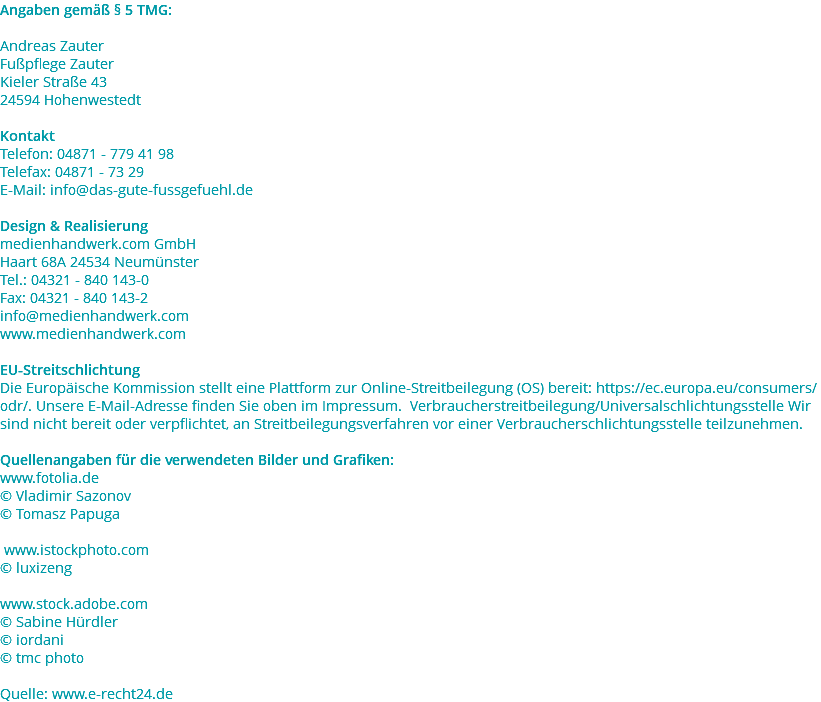 Angaben gemäß § 5 TMG: Andreas Zauter Fußpflege Zauter Kieler Straße 43 24594 Hohenwestedt Kontakt Telefon: 04871 - 779 41 98 Telefax: 04871 - 73 29 E-Mail: info@das-gute-fussgefuehl.de Design & Realisierung medienhandwerk.com GmbH Haart 68A 24534 Neumünster Tel.: 04321 - 840 143-0 Fax: 04321 - 840 143-2 info@medienhandwerk.com www.medienhandwerk.com EU-Streitschlichtung Die Europäische Kommission stellt eine Plattform zur Online-Streitbeilegung (OS) bereit: https://ec.europa.eu/consumers/odr/. Unsere E-Mail-Adresse finden Sie oben im Impressum. Verbraucherstreitbeilegung/Universalschlichtungsstelle Wir sind nicht bereit oder verpflichtet, an Streitbeilegungsverfahren vor einer Verbraucherschlichtungsstelle teilzunehmen. Quellenangaben für die verwendeten Bilder und Grafiken: www.fotolia.de © Vladimir Sazonov © Tomasz Papuga www.istockphoto.com © luxizeng www.stock.adobe.com © Sabine Hürdler © iordani © tmc photo Quelle: www.e-recht24.de